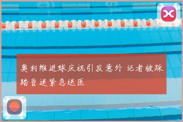 奥利维进球庆祝引发意外 记者被踩踏昏迷紧急送医