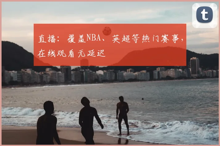 直播：覆盖NBA、英超等热门赛事，在线观看无延迟