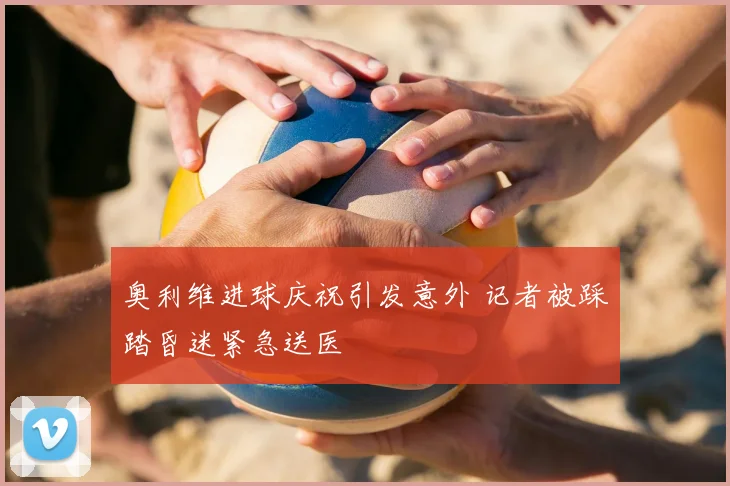 奥利维进球庆祝引发意外 记者被踩踏昏迷紧急送医