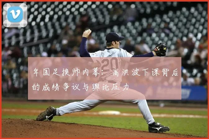 年国足换帅内幕:高洪波下课背后的成绩争议与舆论压力