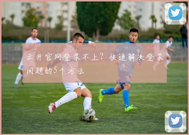 云开官网登录不上?快速解决登录问题的5个方法